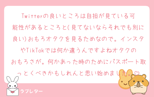 Twitterの良いところは自担が見ている可能性があるところと(見てないならそれでも別に良い)おもろオタクを見るためなので。インスタやTikTokでは何か違うんですよねオタクのおもろさが。何かあった時のためにパスポート取っとくべきかもしれんと思い始めました。