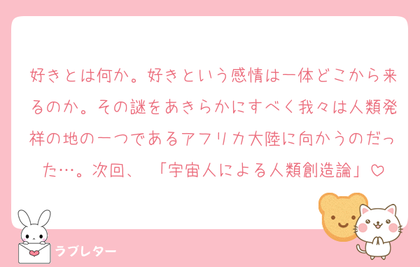 好きとは何か。好きという感情は一体どこから来るのか。その謎をあきらかにすべく我々は人類発祥の地の一つであるアフリカ大陸に向かうのだった…。次回、 「宇宙人による人類創造論」