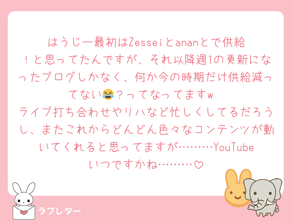 はうじー最初はZesseiとananとで供給！と思ってたんですが、それ以降週1の更新になったブログしかなく、何か今の時期だけ供給減ってない😂？ってなってますw
ライブ打ち合わせやリハなど忙しくしてるだろうし、またこれからどんどん色々なコンテンツが動いてくれると思ってますが………YouTubeいつですかね………
