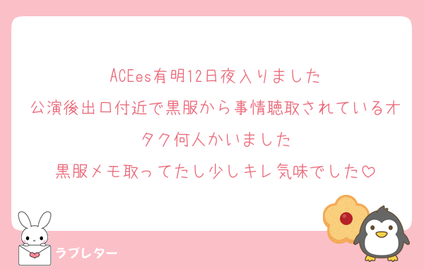 ACEes有明12日夜入りました
公演後出口付近で黒服から事情聴取されているオタク何人かいました
黒服メモ取ってたし少しキレ気味でした