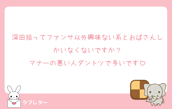 深田担ってファンサ以外興味ない系とおばさんしかいなくないですか？
マナーの悪い人ダントツで多いです