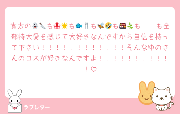 貴方の👻🔪も🐙🌟も🐟🍴も🐝🤣も🍱🦖も🫖🌿も全部特大愛を感じて大好きなんですから自信を持って下さい！！！！！！！！！！！！そんなゆのさんのコスが好きなんですよ！！！！！！！！！！！
