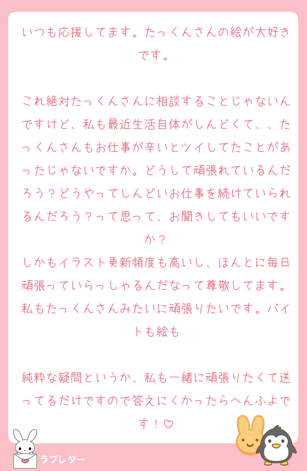 いつも応援してます。たっくんさんの絵が大好きです。

これ絶対たっくんさんに相談することじゃないんですけど、私も最近生活自体がしんどくて、、たっくんさんもお仕事が辛いとツイしてたことがあったじゃないですか。どうして頑張れているんだろう？どうやってしんどいお仕事を続けていられるんだろう？って思って、お聞きしてもいいですか？
しかもイラスト更新頻度も高いし、ほんとに毎日頑張っていらっしゃるんだなって尊敬してます。私もたっくんさんみたいに頑張りたいです。バイトも絵も

純粋な疑問というか、私も一緒に頑張りたくて送ってるだけですので答えにくかったらへんふよです！