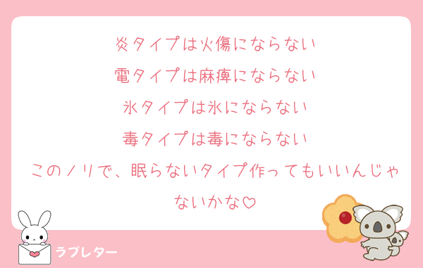 炎タイプは火傷にならない
電タイプは麻痺にならない
氷タイプは氷にならない
毒タイプは毒にならない
このノリで、眠らないタイプ作ってもいいんじゃないかな