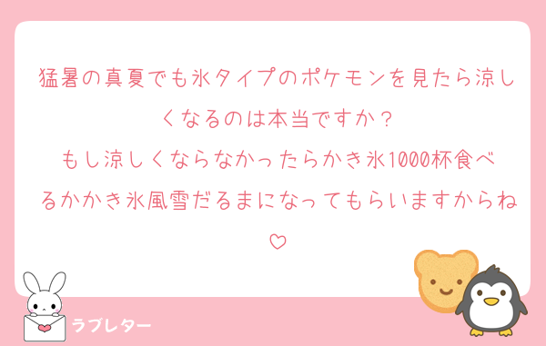 猛暑の真夏でも氷タイプのポケモンを見たら涼しくなるのは本当ですか？
もし涼しくならなかったらかき氷1000杯食べるかかき氷風雪だるまになってもらいますからね