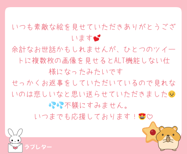 いつも素敵な絵を見せていただきありがとうございます🥺💕
余計なお世話かもしれませんが、ひとつのツイートに複数枚の画像を見せるとALT機能しない仕様になったみたいです‪🥲‎
せっかくお返事をしていただいているので見れないのは悲しいなと思い送らせていただきました😣💦💦不躾にすみません。
いつまでも応援しております！😍