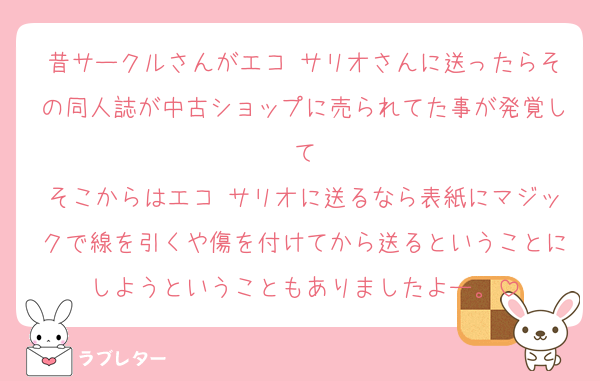 昔サークルさんがエコ サリオさんに送ったらその同人誌が中古ショップに売られてた事が発覚して
そこからはエコ サリオに送るなら表紙にマジックで線を引くや傷を付けてから送るということにしようということもありましたよー。