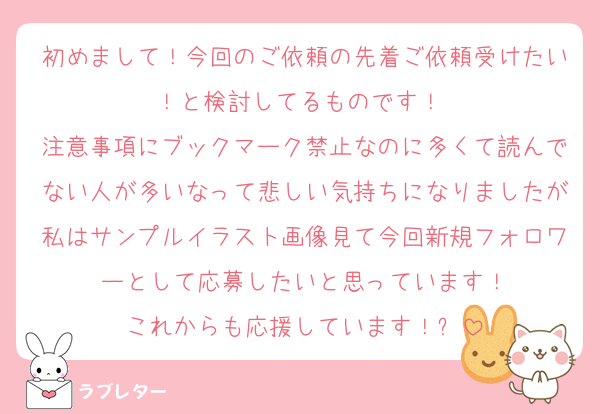 初めまして！今回のご依頼の先着ご依頼受けたい！と検討してるものです！☺️
注意事項にブックマーク禁止なのに多くて読んでない人が多いなって悲しい気持ちになりましたが私はサンプルイラスト画像見て今回新規フォロワーとして応募したいと思っています！
これからも応援しています！✨