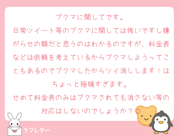 ブクマに関してです。
日常ツイート等のブクマに関しては怖いですし嫌がらせの類だと思うのはわかるのですが、料金表などは依頼を考えているからブクマしようってこともあるのでブクマしたからツイ消しします！はちょっと極端すぎます。
せめて料金表のみはブクマされても消さない等の対応はしないのでしょうか？