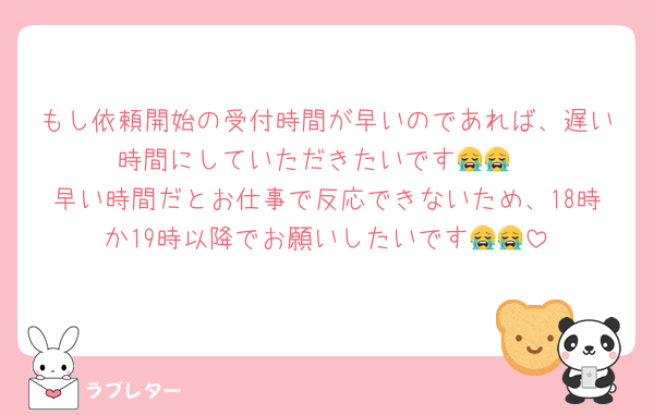 もし依頼開始の受付時間が早いのであれば、遅い時間にしていただきたいです😭😭
早い時間だとお仕事で反応できないため、18時か19時以降でお願いしたいです😭😭