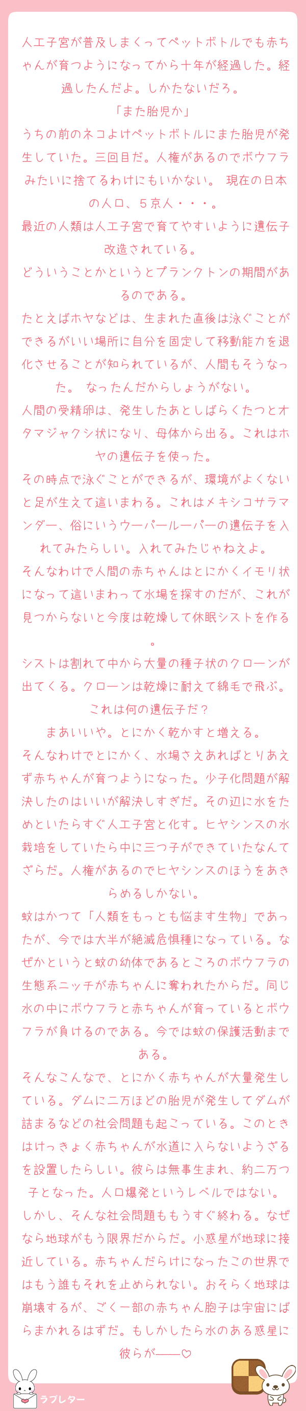 人工子宮が普及しまくってペットボトルでも赤ちゃんが育つようになってから十年が経過した。経過したんだよ。しかたないだろ。 
「また胎児か」 
うちの前のネコよけペットボトルにまた胎児が発生していた。三回目だ。人権があるのでボウフラみたいに捨てるわけにもいかない。 現在の日本の人口、５京人・・・。
最近の人類は人工子宮で育てやすいように遺伝子改造されている。 
どういうことかというとプランクトンの期間があるのである。
たとえばホヤなどは、生まれた直後は泳ぐことができるがいい場所に自分を固定して移動能力を退化させることが知られているが、人間もそうなった。 なったんだからしょうがない。
人間の受精卵は、発生したあとしばらくたつとオタマジャクシ状になり、母体から出る。これはホヤの遺伝子を使った。
その時点で泳ぐことができるが、環境がよくないと足が生えて這いまわる。これはメキシコサラマンダー、俗にいうウーパールーパーの遺伝子を入れてみたらしい。入れてみたじゃねえよ。
そんなわけで人間の赤ちゃんはとにかくイモリ状になって這いまわって水場を探すのだが、これが見つからないと今度は乾燥して休眠シストを作る。
シストは割れて中から大量の種子状のクローンが出てくる。クローンは乾燥に耐えて綿毛で飛ぶ。これは何の遺伝子だ？　
まあいいや。とにかく乾かすと増える。
そんなわけでとにかく、水場さえあればとりあえず赤ちゃんが育つようになった。少子化問題が解決したのはいいが解決しすぎだ。その辺に水をためといたらすぐ人工子宮と化す。ヒヤシンスの水栽培をしていたら中に三つ子ができていたなんてざらだ。人権があるのでヒヤシンスのほうをあきらめるしかない。
蚊はかつて「人類をもっとも悩ます生物」であったが、今では大半が絶滅危惧種になっている。なぜかというと蚊の幼体であるところのボウフラの生態系ニッチが赤ちゃんに奪われたからだ。同じ水の中にボウフラと赤ちゃんが育っているとボウフラが負けるのである。今では蚊の保護活動まである。
そんなこんなで、とにかく赤ちゃんが大量発生している。ダムに二万ほどの胎児が発生してダムが詰まるなどの社会問題も起こっている。このときはけっきょく赤ちゃんが水道に入らないようざるを設置したらしい。彼らは無事生まれ、約二万つ子となった。人口爆発というレベルではない。
しかし、そんな社会問題ももうすぐ終わる。なぜなら地球がもう限界だからだ。小惑星が地球に接近している。赤ちゃんだらけになったこの世界ではもう誰もそれを止められない。おそらく地球は崩壊するが、ごく一部の赤ちゃん胞子は宇宙にばらまかれるはずだ。もしかしたら水のある惑星に彼らが――