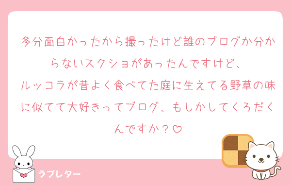 多分面白かったから撮ったけど誰のブログか分からないスクショがあったんですけど、
ルッコラが昔よく食べてた庭に生えてる野草の味に似てて大好きってブログ、もしかしてくろだくんですか？