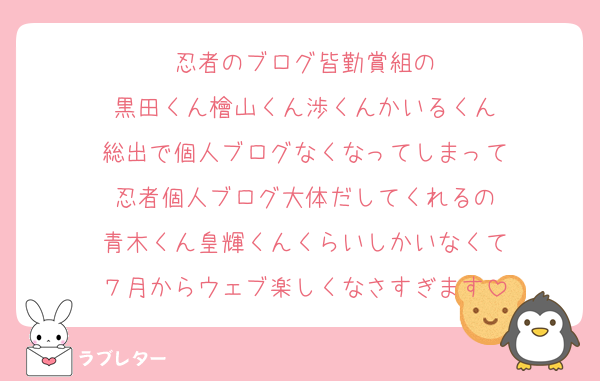 忍者のブログ皆勤賞組の
黒田くん檜山くん渉くんかいるくん
総出で個人ブログなくなってしまって
忍者個人ブログ大体だしてくれるの
青木くん皇輝くんくらいしかいなくて
７月からウェブ楽しくなさすぎます