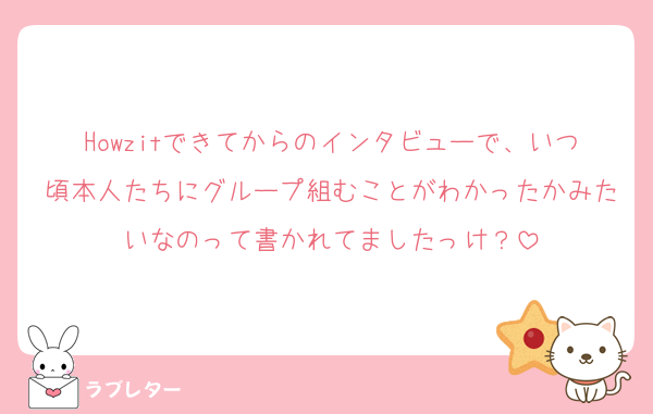 Howzitできてからのインタビューで、いつ頃本人たちにグループ組むことがわかったかみたいなのって書かれてましたっけ？