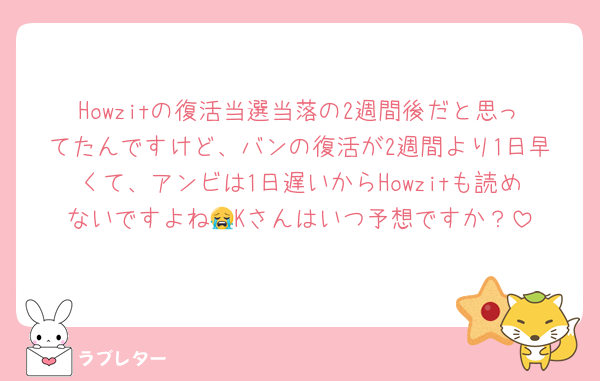 Howzitの復活当選当落の2週間後だと思ってたんですけど、バンの復活が2週間より1日早くて、アンビは1日遅いからHowzitも読めないですよね😭Kさんはいつ予想ですか？