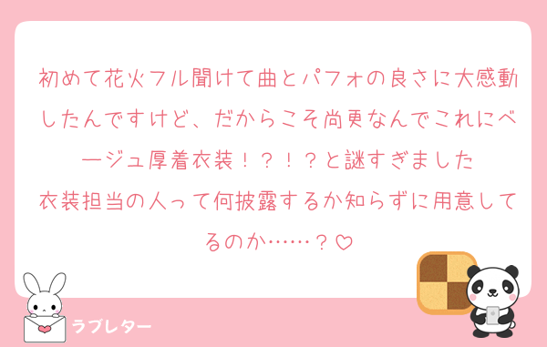 初めて花火フル聞けて曲とパフォの良さに大感動したんですけど、だからこそ尚更なんでこれにベージュ厚着衣装！？！？と謎すぎました
衣装担当の人って何披露するか知らずに用意してるのか……？