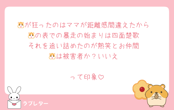 🐹が狂ったのはママが距離感間違えたから
🐹の表での暴走の始まりは四面楚歌
それを追い詰めたのが熱笑とお仲間
🐹は被害者か？いいえ

って印象