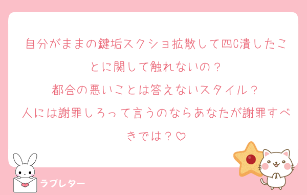 自分がままの鍵垢スクショ拡散して四C潰したことに関して触れないの？
都合の悪いことは答えないスタイル？
人には謝罪しろって言うのならあなたが謝罪すべきでは？