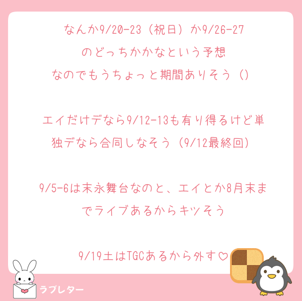 なんか9/20-23（祝日）か9/26-27のどっちかかなという予想
なのでもうちょっと期間ありそう（）

エイだけデなら9/12-13も有り得るけど単独デなら合同しなそう（9/12最終回）

9/5-6は末永舞台なのと、エイとか8月末までライブあるからキツそう

9/19土はTGCあるから外す