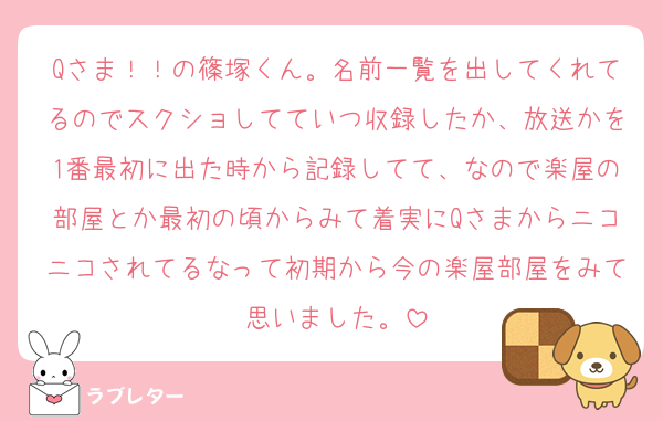 Qさま！！の篠塚くん。名前一覧を出してくれてるのでスクショしてていつ収録したか、放送かを1番最初に出た時から記録してて、なので楽屋の部屋とか最初の頃からみて着実にQさまからニコニコされてるなって初期から今の楽屋部屋をみて思いました。
