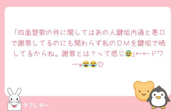 「四面楚歌の件に関してはあの人鍵垢内通と悪口で謝罪してるのにも関わらず私のＤＭを鍵垢で晒してるからね。謝罪とは？って感じ😰｣←←ドワーw😂😂