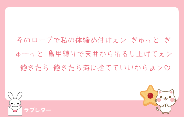 そのロープで私の体締め付けぇン♡ぎゅっと♡ぎゅーっと♡亀甲縛りで天井から吊るし上げてぇン♡飽きたら♡飽きたら海に捨てていいからぁン