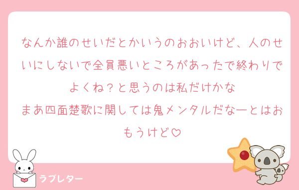 なんか誰のせいだとかいうのおおいけど、人のせいにしないで全員悪いところがあったで終わりでよくね？と思うのは私だけかな
まあ四面楚歌に関しては鬼メンタルだなーとはおもうけど