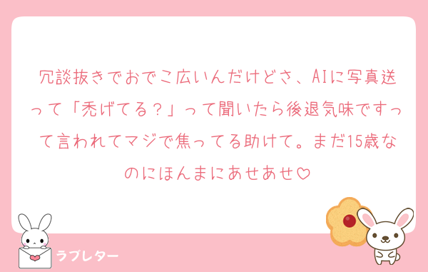 冗談抜きでおでこ広いんだけどさ、AIに写真送って「禿げてる？」って聞いたら後退気味ですって言われてマジで焦ってる助けて。まだ15歳なのにほんまにあせあせ