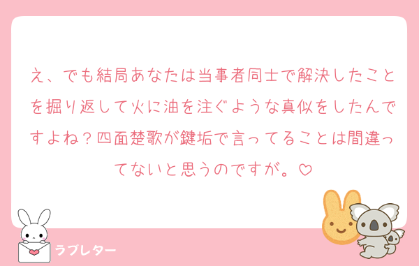 え、でも結局あなたは当事者同士で解決したことを掘り返して火に油を注ぐような真似をしたんですよね？四面楚歌が鍵垢で言ってることは間違ってないと思うのですが。