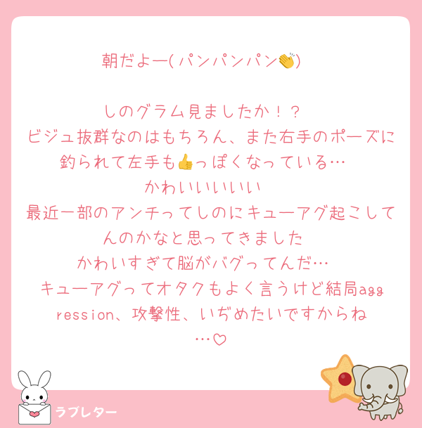 朝だよー(パンパンパン👏)

しのグラム見ましたか！？
ビジュ抜群なのはもちろん、また右手のポーズに釣られて左手も👍っぽくなっている…
かわいいいいい
最近一部のアンチってしのにキューアグ起こしてんのかなと思ってきました
かわいすぎて脳がバグってんだ…
キューアグってオタクもよく言うけど結局aggression、攻撃性、いぢめたいですからね…