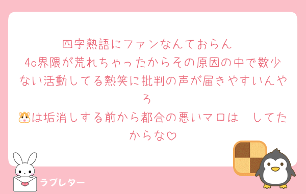 四字熟語にファンなんておらん
4c界隈が荒れちゃったからその原因の中で数少ない活動してる熱笑に批判の声が届きやすいんやろ
🐹は垢消しする前から都合の悪いマロは🧱してたからな