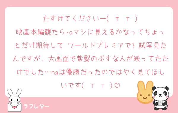 たすけてくださいー( т т )
映画本編観たらroマシに見えるかなってちょっとだけ期待して ワールドプレミアで⚽試写見たんですが、大画面で紫髪のぶすな人が映ってただけでした…ngは優勝だったのではやく見てほしいです( т т )