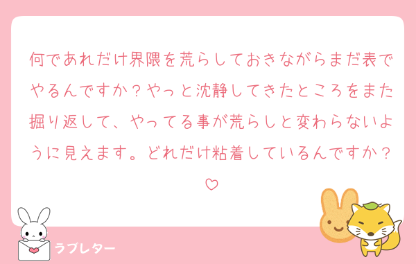 何であれだけ界隈を荒らしておきながらまだ表でやるんですか？やっと沈静してきたところをまた掘り返して、やってる事が荒らしと変わらないように見えます。どれだけ粘着しているんですか？
