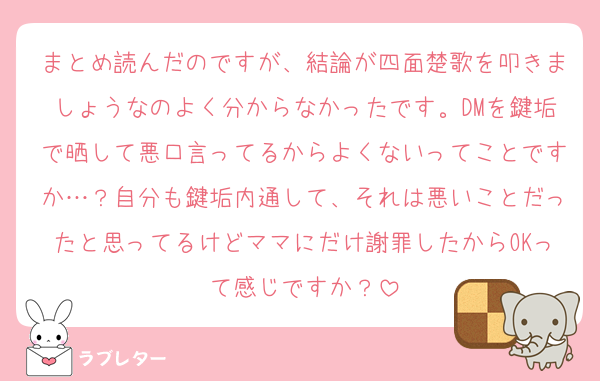 まとめ読んだのですが、結論が四面楚歌を叩きましょうなのよく分からなかったです。DMを鍵垢で晒して悪口言ってるからよくないってことですか…？自分も鍵垢内通して、それは悪いことだったと思ってるけどママにだけ謝罪したからOKって感じですか？