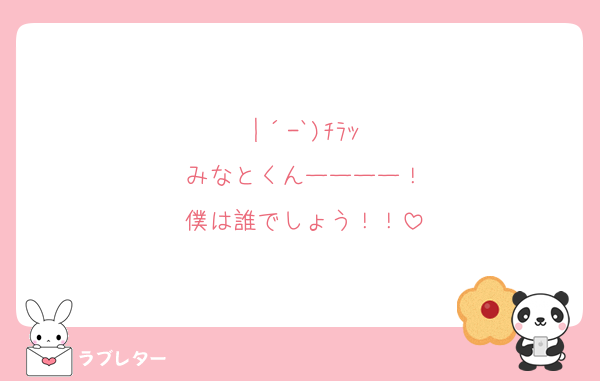 |´-`)ﾁﾗｯ
みなとくんーーーー！
僕は誰でしょう！！