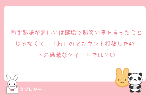 四字熟語が悪いのは鍵垢で熱笑の事を言ったことじゃなくて、「わ」のアカウント投稿した4️⃣への過激なツイートでは？