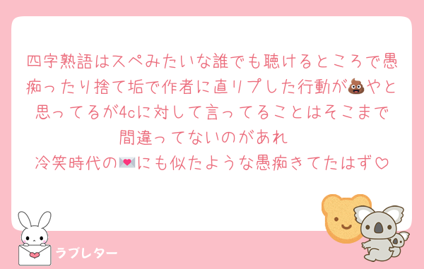四字熟語はスペみたいな誰でも聴けるところで愚痴ったり捨て垢で作者に直リプした行動が💩やと思ってるが4cに対して言ってることはそこまで間違ってないのがあれ
冷笑時代の💌にも似たような愚痴きてたはず