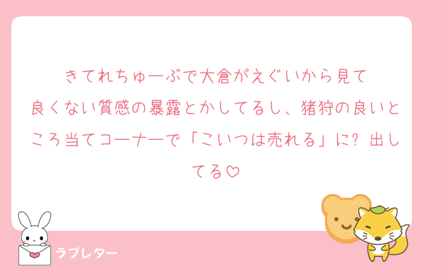 きてれちゅーぶで大倉がえぐいから見て
良くない質感の暴露とかしてるし、猪狩の良いところ当てコーナーで「こいつは売れる」に❌出してる