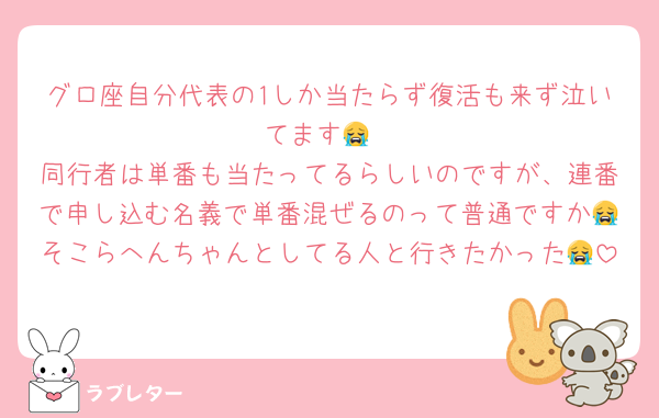 グロ座自分代表の1しか当たらず復活も来ず泣いてます😭
同行者は単番も当たってるらしいのですが、連番で申し込む名義で単番混ぜるのって普通ですか😭そこらへんちゃんとしてる人と行きたかった😭