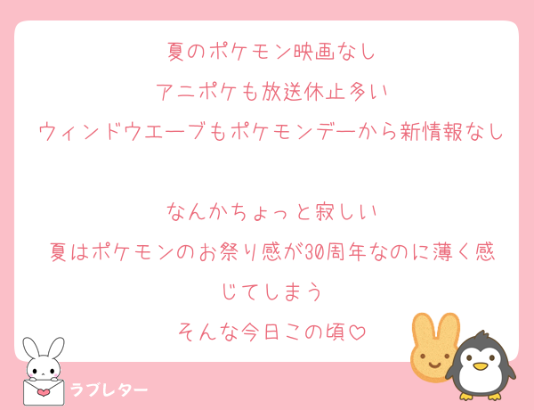 夏のポケモン映画なし
アニポケも放送休止多い
ウィンドウエーブもポケモンデーから新情報なし
なんかちょっと寂しい
夏はポケモンのお祭り感が30周年なのに薄く感じてしまう
そんな今日この頃