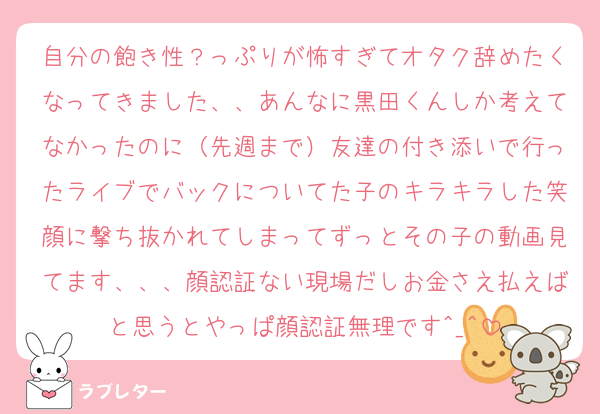 自分の飽き性？っぷりが怖すぎてオタク辞めたくなってきました、、あんなに黒田くんしか考えてなかったのに（先週まで）友達の付き添いで行ったライブでバックについてた子のキラキラした笑顔に撃ち抜かれてしまってずっとその子の動画見てます、、、顔認証ない現場だしお金さえ払えばと思うとやっぱ顔認証無理です^_^