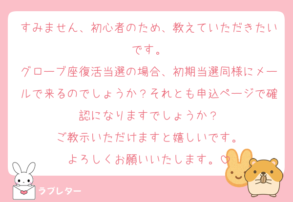 すみません、初心者のため、教えていただきたいです。
グローブ座復活当選の場合、初期当選同様にメールで来るのでしょうか？それとも申込ページで確認になりますでしょうか？
ご教示いただけますと嬉しいです。
よろしくお願いいたします。