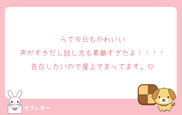 らて今日もかわいい
声がすきだし話し方も素敵すぎたよ！！！！
告白したいので屋上でまってます。