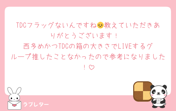 TDCフラッグないんですね😞教えていただきありがとうございます！
西多めかつTDCの箱の大きさでLIVEするグループ推したことなかったので参考になりました！