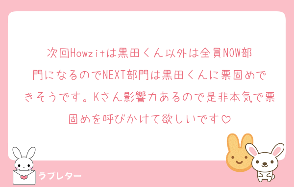次回Howzitは黒田くん以外は全員NOW部門になるのでNEXT部門は黒田くんに票固めできそうです。Kさん影響力あるので是非本気で票固めを呼びかけて欲しいです