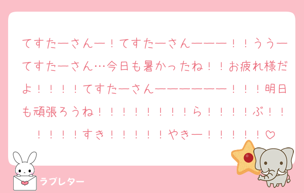 てすたーさんー！てすたーさんーーー！！ううーてすたーさん…今日も暑かったね！！お疲れ様だよ！！！！てすたーさんーーーーーー！！！明日も頑張ろうね！！！！！！！！ら！！！！ぶ！！！！！！すき！！！！！やきー！！！！！