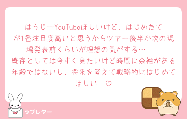 はうじーYouTubeほしいけど、はじめたてが1番注目度高いと思うからツアー後半か次の現場発表前くらいが理想の気がする…🥲
既存としては今すぐ見たいけど時間に余裕がある年齢ではないし、将来を考えて戦略的にはじめてほしい🥲