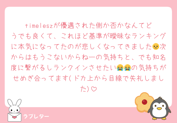 timeleszが優遇された側か否かなんてどうでも良くて、これほど基準が曖昧なランキングに本気になってたのが悲しくなってきました😞次からはもうこないからねーの気持ちと、でも知名度に繋がるしランクインさせたい😭😭の気持ちがせめぎ合ってます(ドカ上から目線で失礼しました)