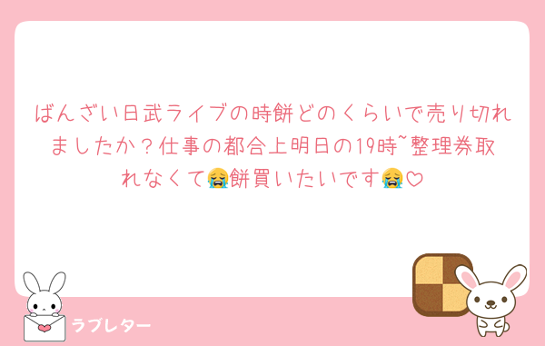 ばんざい日武ライブの時餅どのくらいで売り切れましたか？仕事の都合上明日の19時~整理券取れなくて😭餅買いたいです😭