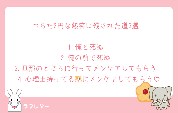 つらた2円な熱笑に残された道3選

1.俺と死ぬ
2.俺の前で死ぬ
3.旦那のところに行ってメンケアしてもらう
4.心理士持ってる🐹にメンケアしてもらう